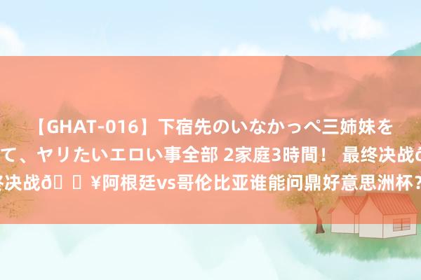 【GHAT-016】下宿先のいなかっぺ三姉妹を泥酔＆淫媚オイルでキメて、ヤリたいエロい事全部 2家庭3時間！ 最终决战?阿根廷vs哥伦比亚谁能问鼎好意思洲杯？快来截图推断比分