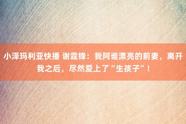 小泽玛利亚快播 谢霆锋：我阿谁漂亮的前妻，离开我之后，尽然爱上了“生孩子”！