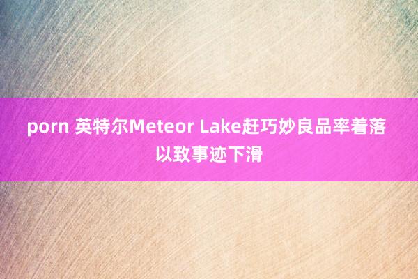 porn 英特尔Meteor Lake赶巧妙良品率着落 以致事迹下滑