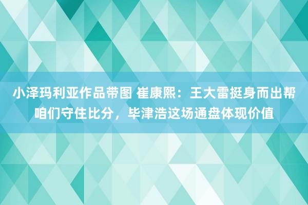 小泽玛利亚作品带图 崔康熙：王大雷挺身而出帮咱们守住比分，毕津浩这场通盘体现价值