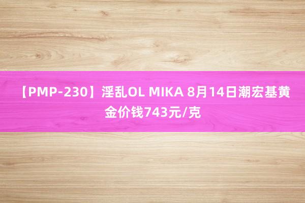 【PMP-230】淫乱OL MIKA 8月14日潮宏基黄金价钱743元/克