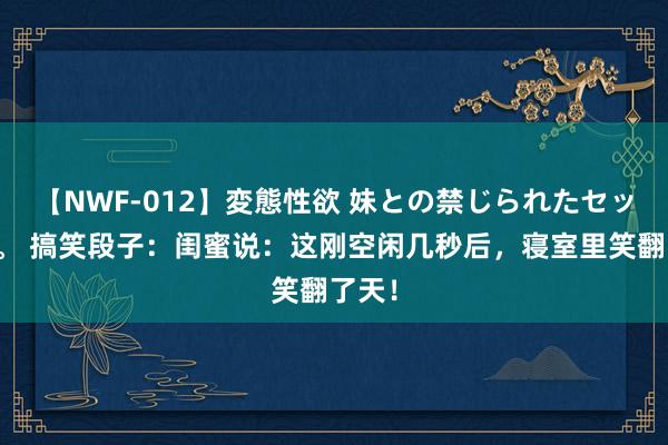 【NWF-012】変態性欲 妹との禁じられたセックス。 搞笑段子：闺蜜说：这刚空闲几秒后，寝室里笑翻了天！