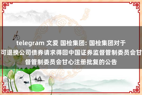 telegram 文爱 国检集团: 国检集团对于向不特定对象刊行可退换公司债券请求得回中国证券监督管制委员会甘心注册批复的公告