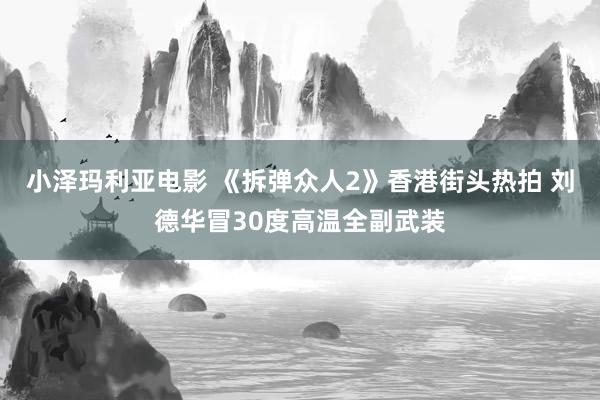 小泽玛利亚电影 《拆弹众人2》香港街头热拍 刘德华冒30度高温全副武装