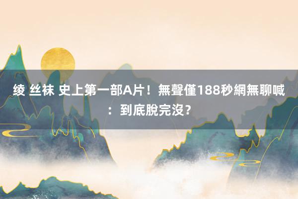 绫 丝袜 史上第一部A片！無聲僅188秒　網無聊喊：到底脫完沒？