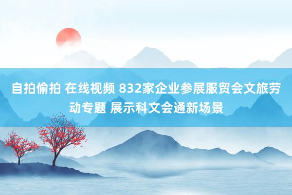 自拍偷拍 在线视频 832家企业参展服贸会文旅劳动专题 展示科文会通新场景