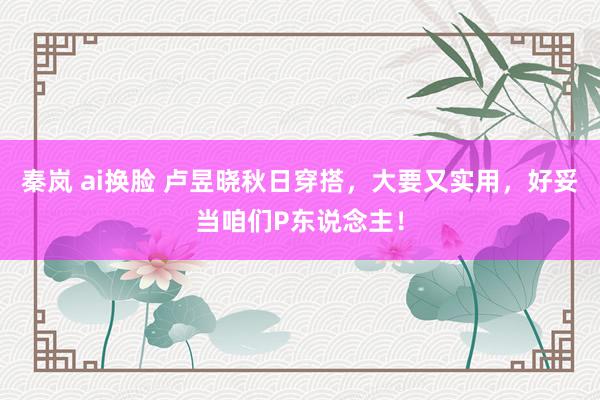 秦岚 ai换脸 卢昱晓秋日穿搭，大要又实用，好妥当咱们P东说念主！
