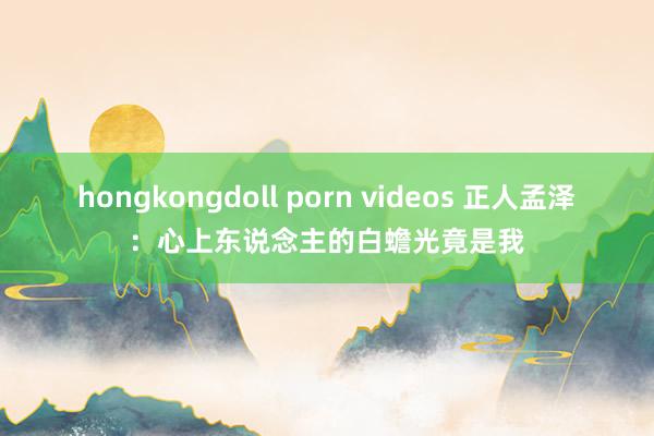 hongkongdoll porn videos 正人孟泽：心上东说念主的白蟾光竟是我
