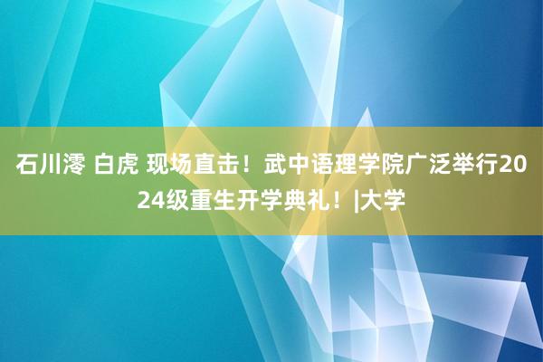 石川澪 白虎 现场直击！武中语理学院广泛举行2024级重生开学典礼！|大学
