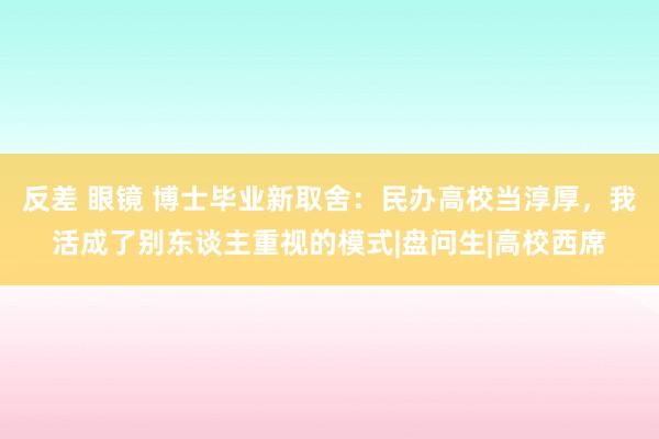 反差 眼镜 博士毕业新取舍：民办高校当淳厚，我活成了别东谈主重视的模式|盘问生|高校西席
