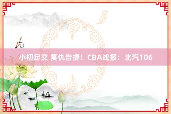 小初足交 复仇告捷！CBA战报：北汽106