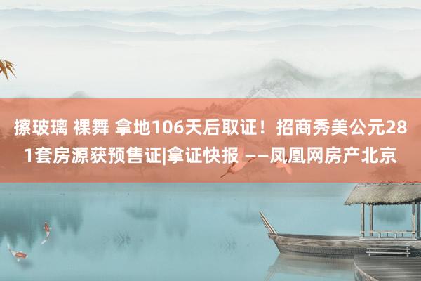 擦玻璃 裸舞 拿地106天后取证！招商秀美公元281套房源获预售证|拿证快报 ——凤凰网房产北京