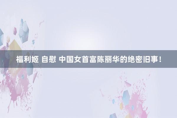 福利姬 自慰 中国女首富陈丽华的绝密旧事！