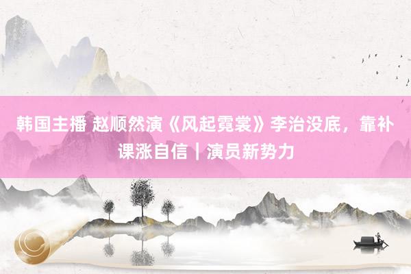 韩国主播 赵顺然演《风起霓裳》李治没底，靠补课涨自信｜演员新势力