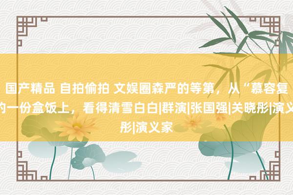 国产精品 自拍偷拍 文娱圈森严的等第，从“慕容复”的一份盒饭上，看得清雪白白|群演|张国强|关晓彤|演义家