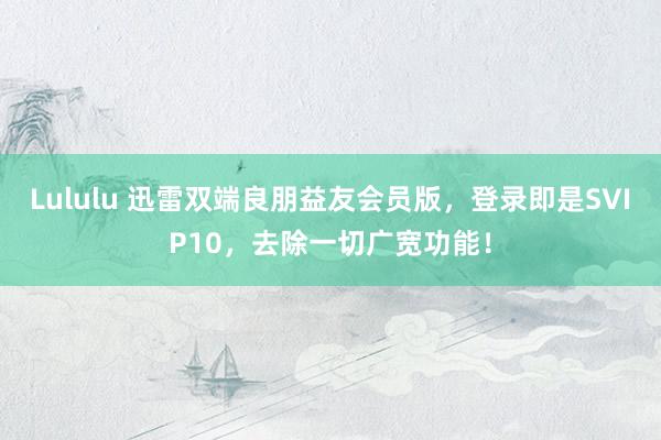 Lululu 迅雷双端良朋益友会员版，登录即是SVIP10，去除一切广宽功能！